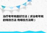 治疗老年斑最好方法（求治老年斑的特效方法 有哪些方法呢）