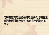 电解电容充电后能保持电压多久（电容里面的电可以保存多久 电容充电后能存多久）