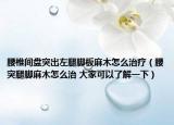 腰椎间盘突出左腿脚板麻木怎么治疗（腰突腿脚麻木怎么治 大家可以了解一下）