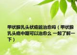 甲状腺乳头状癌能治愈吗（甲状腺乳头癌中期可以治愈么 一起了解一下）