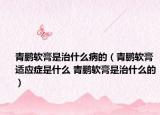 青鹏软膏是治什么病的（青鹏软膏适应症是什么 青鹏软膏是治什么的）