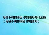 月经不调的原因 你知道吗吃什么药（月经不调的原因 你知道吗）