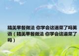 精美早餐做法 你学会这道菜了吗英语（精美早餐做法 你学会这道菜了吗）