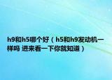 h9和h5哪个好（h5和h9发动机一样吗 进来看一下你就知道）