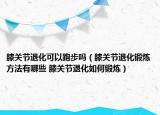 膝关节退化可以跑步吗（膝关节退化锻炼方法有哪些 膝关节退化如何锻炼）