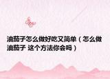 油茄子怎么做好吃又简单（怎么做油茄子 这个方法你会吗）