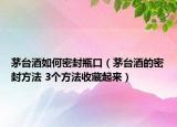 茅台酒如何密封瓶口（茅台酒的密封方法 3个方法收藏起来）