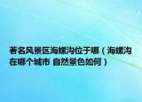 著名风景区海螺沟位于哪（海螺沟在哪个城市 自然景色如何）