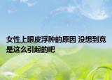 女性上眼皮浮肿的原因 没想到竟是这么引起的吧