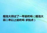 醋泡大蒜过了一年能吃吗（醋泡大蒜二年以上能吃吗 求指点）