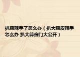 扒蒜辣手了怎么办（扒大蒜皮辣手怎么办 扒大蒜窍门大公开）