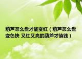 葫芦怎么盘才能变红（葫芦怎么盘变色快 又红又亮的葫芦才值钱）