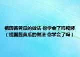 祖国酱黄瓜的做法 你学会了吗视频（祖国酱黄瓜的做法 你学会了吗）