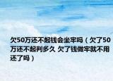 欠50万还不起钱会坐牢吗（欠了50万还不起判多久 欠了钱做牢就不用还了吗）