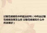过敏性咳嗽吃中药能治好吗（中药治过敏性咳嗽效果怎么样 过敏性咳嗽吃什么中药效果好）