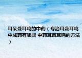 耳朵聋耳鸣的中药（专治耳聋耳鸣中成药有哪些 中药耳聋耳鸣的方法）