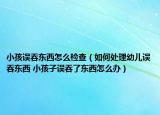 小孩误吞东西怎么检查（如何处理幼儿误吞东西 小孩子误吞了东西怎么办）