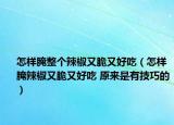 怎样腌整个辣椒又脆又好吃（怎样腌辣椒又脆又好吃 原来是有技巧的）