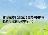 休闲裤男怎么搭配（男式休闲裤穿搭技巧 让我们来学习下）