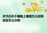 关节白天不痛晚上痛是怎么回事 应该怎么办呢