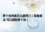 萝卜丝炖鱼怎么做窍门（军鱼做法 可以搭配萝卜丝）