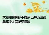 大蒜如何保存不发芽 五种方法简单解决大蒜发芽问题