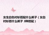女生白色衬衫搭配什么裤子（女白衬衫搭什么裤子 3种搭配）
