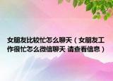 女朋友比较忙怎么聊天（女朋友工作很忙怎么微信聊天 请查看信息）