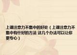 上课注意力不集中的好处（上课注意力不集中有什好的方法 这几个办法可以让你更专心）