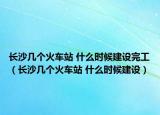 长沙几个火车站 什么时候建设完工（长沙几个火车站 什么时候建设）