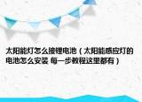 太阳能灯怎么接锂电池（太阳能感应灯的电池怎么安装 每一步教程这里都有）