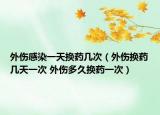 外伤感染一天换药几次（外伤换药几天一次 外伤多久换药一次）