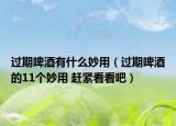 过期啤酒有什么妙用（过期啤酒的11个妙用 赶紧看看吧）