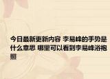 今日最新更新内容 李易峰的手势是什么意思 哪里可以看到李易峰浴袍照