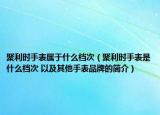 聚利时手表属于什么档次（聚利时手表是什么档次 以及其他手表品牌的简介）