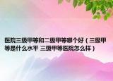 医院三级甲等和二级甲等哪个好（三级甲等是什么水平 三级甲等医院怎么样）
