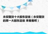 永安期货十大股东是谁（永安期货的第一大股东是谁 来看看吧）