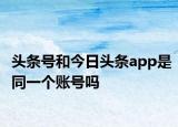 头条号和今日头条app是同一个账号吗