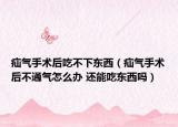 疝气手术后吃不下东西（疝气手术后不通气怎么办 还能吃东西吗）