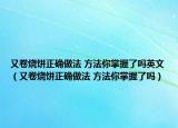 又卷烧饼正确做法 方法你掌握了吗英文（又卷烧饼正确做法 方法你掌握了吗）