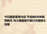 今日最新更新内容 李易峰6分钟视频疯传 与小姐姐做不雅行为视频太惊艳