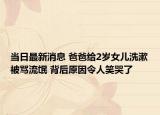 当日最新消息 爸爸给2岁女儿洗漱被骂流氓 背后原因令人笑哭了