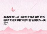 2022年9月18日最新相关报道消息 爸爸给2岁女儿洗漱被骂流氓 背后原因令人笑哭了