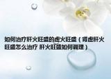 如何治疗肝火旺盛的虚火旺盛（肾虚肝火旺盛怎么治疗 肝火旺盛如何调理）