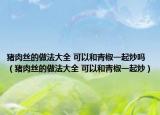 猪肉丝的做法大全 可以和青椒一起炒吗（猪肉丝的做法大全 可以和青椒一起炒）