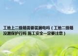 工地上二级箱需要装漏电吗（工地二级箱没漏保护行吗 施工安全一定要注意）