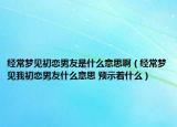经常梦见初恋男友是什么意思啊（经常梦见我初恋男友什么意思 预示着什么）