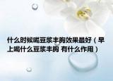 什么时候喝豆浆丰胸效果最好（早上喝什么豆浆丰胸 有什么作用）
