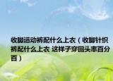 收脚运动裤配什么上衣（收脚针织裤配什么上衣 这样子穿回头率百分百）