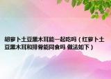 胡萝卜土豆黑木耳能一起吃吗（红萝卜土豆黑木耳和排骨能同食吗 做法如下）